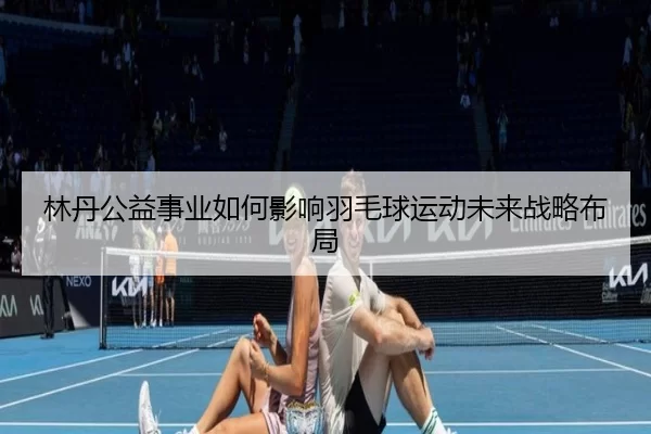 林丹公益事业如何影响羽毛球运动未来战略布局