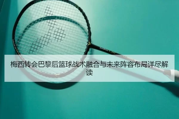 梅西转会巴黎后篮球战术融合与未来阵容布局详尽解读
