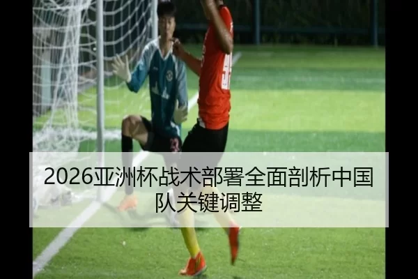 2026亚洲杯战术部署全面剖析中国队关键调整